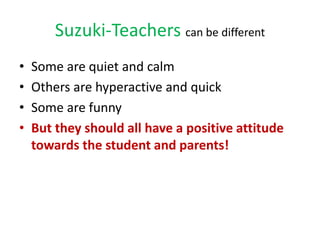 Suzuki-Teachers can be different
• Some are quiet and calm
• Others are hyperactive and quick
• Some are funny
• But they ...