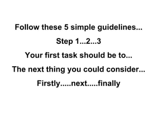 Follow these 5 simple guidelines... Step 1...2...3 Your first task should be to... The next thing you could consider... Firstly.....next.....finally 