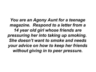 You are an Agony Aunt for a teenage magazine.  Respond to a letter from a 14 year old girl whose friends are pressuring her into taking up smoking.  She doesn’t want to smoke and needs your advice on how to keep her friends without giving in to peer pressure. 