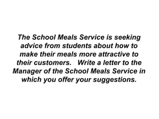 The School Meals Service is seeking advice from students about how to make their meals more attractive to their customers.  Write a letter to the Manager of the School Meals Service in which you offer your suggestions. 