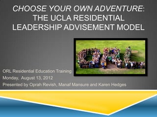 CHOOSE YOUR OWN ADVENTURE:
        THE UCLA RESIDENTIAL
    LEADERSHIP ADVISEMENT MODEL




ORL Residential Education Training
Monday, August 13, 2012
Presented by Oprah Revish, Manaf Mansure and Karen Hedges
 