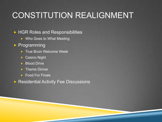 CONSTITUTION REALIGNMENT
? HGR Roles and Responsibilities
   ? Who Goes to What Meeting

? Programming
   ? True Bruin Welcome Week
   ? Casino Night
   ? Blood Drive
   ? Theme Dinner
   ? Food For Finals

? Residential Activity Fee Discussions
 