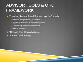ADVISOR TOOLS & ORL
FRAMEWORK
? Theories, Research and Frameworks to Consider
   ? Social Change Model (in reverse)
   ? Tuckman Model of Group Development
   ? Leadership Identity Development
   ? Self-Authorship

? Choose Your Own Adventure
? Student Goal Setting
 
