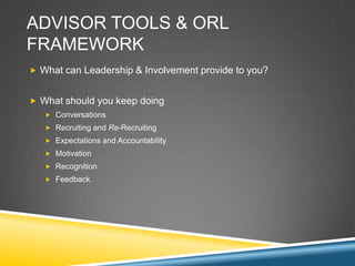 ADVISOR TOOLS & ORL
FRAMEWORK
? What can Leadership & Involvement provide to you?


? What should you keep doing
   ? Conversations
   ? Recruiting and Re-Recruiting
   ? Expectations and Accountability
   ? Motivation
   ? Recognition
   ? Feedback
 