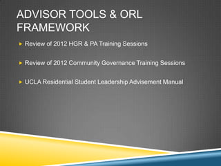 ADVISOR TOOLS & ORL
FRAMEWORK
? Review of 2012 HGR & PA Training Sessions


? Review of 2012 Community Governance Training Sessions


? UCLA Residential Student Leadership Advisement Manual
 