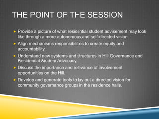 THE POINT OF THE SESSION
? Provide a picture of what residential student advisement may look
  like through a more autonomous and self-directed vision.
? Align mechanisms responsibilities to create equity and
  accountability.
? Understand new systems and structures in Hill Governance and
  Residential Student Advocacy.
? Discuss the importance and relevance of involvement
  opportunities on the Hill.
? Develop and generate tools to lay out a directed vision for
  community governance groups in the residence halls.
 