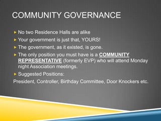 COMMUNITY GOVERNANCE
? No two Residence Halls are alike
? Your government is just that, YOURS!
? The government, as it existed, is gone.
? The only position you must have is a COMMUNITY
  REPRESENTATIVE (formerly EVP) who will attend Monday
  night Association meetings.
? Suggested Positions:
President, Controller, Birthday Committee, Door Knockers etc.
 