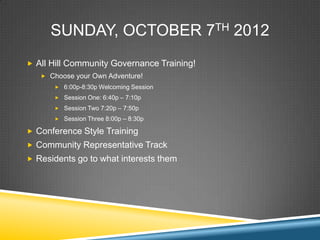 SUNDAY, OCTOBER 7TH 2012
? All Hill Community Governance Training!
   ? Choose your Own Adventure!
      ? 6:00p-8:30p Welcoming Session

      ? Session One: 6:40p C 7:10p

      ? Session Two 7:20p C 7:50p
      ? Session Three 8:00p C 8:30p

? Conference Style Training
? Community Representative Track
? Residents go to what interests them
 
