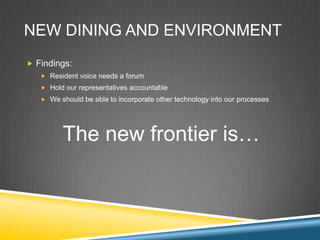 NEW DINING AND ENVIRONMENT
? Findings:
   ? Resident voice needs a forum
   ? Hold our representatives accountable
   ? We should be able to incorporate other technology into our processes




         The new frontier is
 