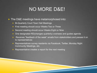 NO MORE D&E!
? The D&E meetings have metamorphosed into:
   ? Bi-Quarterly Court Town Hall Meetings
   ? First meeting should occur Weeks Two or Three
   ? Second meeting should occur Weeks Eight or Nine
   ? One designated RD(changes quarterly) oversees and guides agenda
   ?    Receives feedback of the week emails from stakeholders and passes it on
       to representatives
   ? Representatives survey residents via Facebook, Twitter, Monday Night
       Community Meetings, etc.
   ? Representative creates a report for the next meeting
 