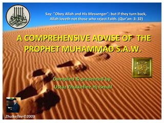 Say: "Obey Allah and His Messenger"; but if they turn back,
                    Allah loveth not those who reject Faith. (Qur’an: 3: 32)




     A COMPREHENSIVE ADVISE OF THE
       PROPHET MUHAMMAD S.A.W.


                      Compiled & presented by:
                      Ustaz Zhulkeflee Hj Ismail




Zhulkeflee©2009                                                                 1
 