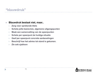 “blauwdruk”


   Blauwdruk bestaat niet, maar..
       Zorg voor sprekende titels
       Schets jullie basisvisie, algemene uitgangspunten
       Maak een samenvatting van de speerpunten
       Schets per speerpunt de huidige situatie
       Geef per speerpunt concrete aanbevelingen
       Beschrijf hoe het advies tot stand is gekomen.
       Zie ook sjabloon




                     15
 