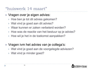 “huiswerk 14 maart”
   Vragen over je eigen advies:
       Hoe ben je tot dit advies gekomen?
       Wat vind je goed aan dit advies?
       Waar kunnen er zaken verbeterd worden?
       Hoe was de reactie van het bestuur op je advies?
       Hoe wil je het in de toekomst aanpakken?


   Vragen ivm het advies van je collega’s:
       Wat vind je goed aan de voorgelegde adviezen?
       Wat vind je minder goed?


                 16
 