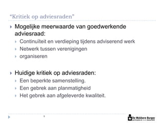 “Kritiek op adviesraden”
   Mogelijke meerwaarde van goedwerkende
    adviesraad:
       Continuïteit en verdieping tijdens adviserend werk
       Netwerk tussen verenigingen
       organiseren


   Huidige kritiek op adviesraden:
       Een beperkte samenstelling.
       Een gebrek aan planmatigheid
       Het gebrek aan afgeleverde kwaliteit.


                  6
 
