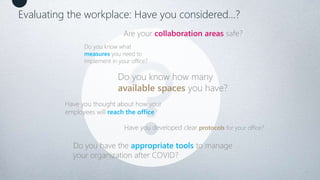 3
Do you know what
measures you need to
implement in your office?
Do you have the appropriate tools to manage
your organization after COVID?
Do you know how many
available spaces you have?
Have you thought about how your
employees will reach the office?
Are your collaboration areas safe?
Have you developed clear protocols for your office?
Evaluating the workplace: Have you considered…?
 