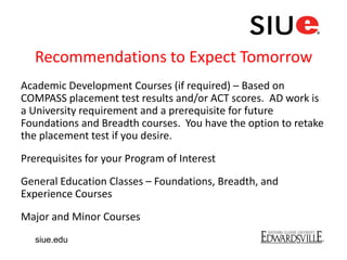 Recommendations to Expect Tomorrow
Academic Development Courses (if required) – Based on
COMPASS placement test results and/or ACT scores. AD work is
a University requirement and a prerequisite for future
Foundations and Breadth courses. You have the option to retake
the placement test if you desire.
Prerequisites for your Program of Interest
General Education Classes – Foundations, Breadth, and
Experience Courses
Major and Minor Courses
siue.edu
 