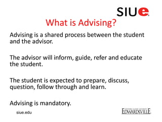 What is Advising?
Advising is a shared process between the student
and the advisor.
The advisor will inform, guide, refer and educate
the student.
The student is expected to prepare, discuss,
question, follow through and learn.
Advising is mandatory.
siue.edu
 