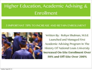 Higher Education, Academic Advising &
                           Enrollment

          5 IMPORTANT TIPS TO INCREASE AND RETAIN ENROLLMENT


                                  Written By: Robyn Shulman, M.Ed.
                                     Launched and Managed First
                                  Academic Advising Program In The
                                  History Of National Louis University
                                 Increased On-Site Enrollment Over
                                    50% and Off-Site Over 200%



Tuesday, August 28, 12
 