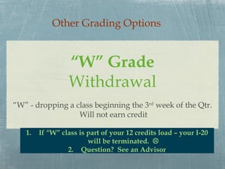 Other Grading Options


                 “W” Grade
                 Withdrawal
“W” - dropping a class beginning the 3rd week of the Qtr.
                  Will not earn credit

   1.   If “W” class is part of your 12 credits load – your I-20
                        will be terminated. 
                 2. Question? See an Advisor
 