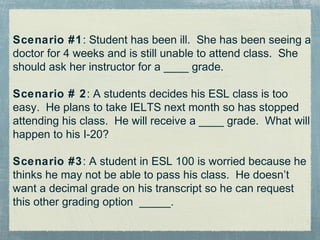 Scenario #1: Student has been ill. She has been seeing a
doctor for 4 weeks and is still unable to attend class. She
should ask her instructor for a ____ grade.

Scenario # 2: A students decides his ESL class is too
easy. He plans to take IELTS next month so has stopped
attending his class. He will receive a ____ grade. What will
happen to his I-20?

Scenario #3: A student in ESL 100 is worried because he
thinks he may not be able to pass his class. He doesn’t
want a decimal grade on his transcript so he can request
this other grading option _____.
 