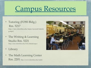 Campus Resources
Tutoring (FOSS Bldg.)
Rm. 5217
http://new.shoreline.edu/steps/succeed/tutorin
g.aspx/


The Writing & Learning
Studio Rm. 5221
http://new.shoreline.edu/twls/default.aspx/



Library

The Math Learning Center
Rm. 2201 http://www.shoreline.edu/math/
 