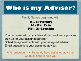 Who is my Advisor?
             Family Names beginning with:
                  A – J: Tiffany
                  K – Pa: Erin
                 Pb – Z: Cynthia

You can meet with any advisor during walk-in or you can
sign up for your assigned advisor.
Schedule appointments with your assigned advisor.
Email questions to your assigned advisor.

 And remember…while we do have assigned advising,
            we’re all here to help you!
 