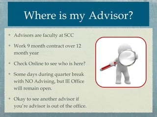 Where is my Advisor?
Advisors are faculty at SCC

Work 9 month contract over 12
month year

Check Online to see who is here?

Some days during quarter break
with NO Advising, but IE Office
will remain open.

Okay to see another advisor if
you’re advisor is out of the office.
 