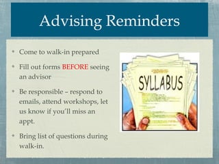 Advising Reminders
Come to walk-in prepared

Fill out forms BEFORE seeing
an advisor

Be responsible – respond to
emails, attend workshops, let
us know if you’ll miss an
appt.

Bring list of questions during
walk-in.
 
