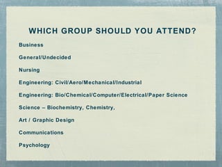 WHICH GROUP SHOULD YOU ATTEND?
Business

General/Undecided

Nursing

Engineering: Civil/Aero/M echanical/Industrial

Engineering: Bio/Chemical/Computer/Electrical/Paper Science

Science – Biochemistry, Chemistry,

Art / Graphic Design

Communications

Psychology
 