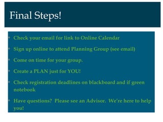 Final Steps!

Check your email for link to Online Calendar

Sign up online to attend Planning Group (see email)

Come on time for your group.

Create a PLAN just for YOU!

Check registration deadlines on blackboard and if green
notebook

Have questions? Please see an Advisor. We’re here to help
you!
 