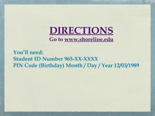 DIRECTIONS
              Go to www.shoreline.edu

You’ll need:
Student ID Number 965-XX-XXXX
PIN Code (Birthday) Month / Day / Year 12/03/1989
 