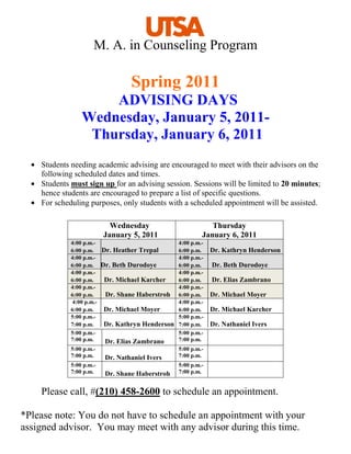 M. A. in Counseling Program

                                    Spring 2011
                     ADVISING DAYS
                 Wednesday, January 5, 2011-
                  Thursday, January 6, 2011
    Students needing academic advising are encouraged to meet with their advisors on the
    following scheduled dates and times.
    Students must sign up for an advising session. Sessions will be limited to 20 minutes;
    hence students are encouraged to prepare a list of specific questions.
    For scheduling purposes, only students with a scheduled appointment will be assisted.

                             Wednesday                         Thursday
                           January 5, 2011                  January 6, 2011
             4:00 p.m.-                            4:00 p.m.-
             6:00 p.m.     Dr. Heather Trepal      6:00 p.m.    Dr. Kathryn Henderson
             4:00 p.m.-                            4:00 p.m.-
             6:00 p.m.     Dr. Beth Durodoye       6:00 p.m.    Dr. Beth Durodoye
             4:00 p.m.-                            4:00 p.m.-
             6:00 p.m.      Dr. Michael Karcher    6:00 p.m.    Dr. Elias Zambrano
             4:00 p.m.-                            4:00 p.m.-
             6:00 p.m.      Dr. Shane Haberstroh   6:00 p.m.    Dr. Michael Moyer
              4:00 p.m.-                           4:00 p.m.-
             6:00 p.m.     Dr. Michael Moyer       6:00 p.m.    Dr. Michael Karcher
             5:00 p.m.-                            5:00 p.m.-
             7:00 p.m.     Dr. Kathryn Henderson   7:00 p.m.    Dr. Nathaniel Ivers
             5:00 p.m.-                            5:00 p.m.-
             7:00 p.m.      Dr. Elias Zambrano     7:00 p.m.
             5:00 p.m.-                            5:00 p.m.-
             7:00 p.m.      Dr. Nathaniel Ivers    7:00 p.m.
             5:00 p.m.-                            5:00 p.m.-
             7:00 p.m.      Dr. Shane Haberstroh   7:00 p.m.


    Please call, #(210) 458-2600 to schedule an appointment.

*Please note: You do not have to schedule an appointment with your
assigned advisor. You may meet with any advisor during this time.
 