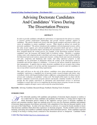 Journal of College Teaching & Learning – First Quarter 2013 Volume 10, Number 1
© 2013 The Clute Institute http://www.cluteinstitute.com/ 7
Advising Doctorate Candidates
And Candidates’ Views During
The Dissertation Process
Ann T. Hilliard, Bowie State University, USA
ABSTRACT
In order to provide candidates with effective advisement, it is important for the advisor to continue
to practice positive professional relationships and provide relevant academic support to
candidates. The advisor should work closely with other faculty members and need to listen to the
voices of candidates to ensure candidates’ success. What should an advisor do overall for
doctorate candidates? The advisor should provide candidates with developmental sessions, utilize
the value of peer support, give relevant feedback and assessment timely and give a review of
doctorate program expectations before and during the dissertation process. Too many candidates
have struggled during the writing process, for example, of the dissertation proposal, because
candidates enter the program with limited skills in technical writing. Therefore, a graduate
writing center with competent faculty to facilitate such areas of support as basic writing skills for
the behavioral and social sciences, manuscript structure, writing clearly and concisely, formatting
and style, composing and displaying data results, and citing references properly so that
candidates do not participate in plagiarism during the writing of the dissertation would be
invaluable and relevant support to candidates. A session by the advisor should be dedicated to
time management. It appears that too many doctorate candidates do not recognize that writing
the dissertation requires a lot of time and time management is crucial in order for candidates to
stay on top of their research and writing requirements.
This study will focus on the role of the advisor, candidates views about advisement based on
candidates’ experiences, a simplified view of outcome results, research designs with clarity, what
is feedback, clarity with frequent feedback makes a difference, using plagiarism checking research
services and evaluation of candidates’ written work. The benefit of this study is to share with the
broader community of doctorate program advisors and faculty committee members the need to
provide the best quality experiences in advisement and instructional services to doctorate
candidates to ensure their success in completing the doctorate degree program, because too many
candidates complete all major course work except the actual dissertation.
Keywords: Advising; Candidate; Research Design; Feedback; Checking Tools; Evaluation
INTRODUCTION
fter informally speaking with candidates and graduates of doctorate degree programs at random, it
was evident that too many candidates and graduates felt that there is a strong need to improve the
whole dissertation process related to the supportive services given to doctorate candidates by
advisors and committee members. Input was randomly given by over sixty-five doctorate candidates and graduates
of doctorate degree programs from thirteen universities with a population of less than ten thousand students on the
east coast of the United States. In order to be more effective as advisors, it is crucial for faculty members to know
what doctorate candidates think about their experiences in doctorate programs. Faculty members need to be more
nurturing, motivating and available to candidates during the whole dissertation process. Some candidates expressed
a feeling of not being or feeling closely connected to the dissertation advisor or chairperson. Candidates further
A
 