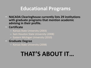 Educational Programs
• NACADA Clearinghouse currently lists 29 institutions
  with graduate programs that mention academic
  advising in their profile.
• Certificate
   – Kansas State University (2003)
   – Sam Houston State University (2008)
   – Eastern Michigan University (2010)
• Graduate Degree
   – Kansas State University (2008)


            THAT’S ABOUT IT…
 