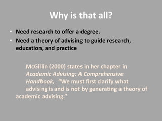 Why is that all?
• Need research to offer a degree.
• Need a theory of advising to guide research,
  education, and practice

     McGillin (2000) states in her chapter in
     Academic Advising: A Comprehensive
     Handbook, “We must first clarify what
     advising is and is not by generating a theory of
  academic advising.”
 