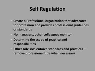 Self Regulation
• Create a Professional organization that advocates
  for profession and provides professional guidelines
  or standards
• No managers, other colleagues monitor
• Determine the scope of practice and
  responsibilities
• Other Advisors enforce standards and practices –
  remove professional title when necessary
 