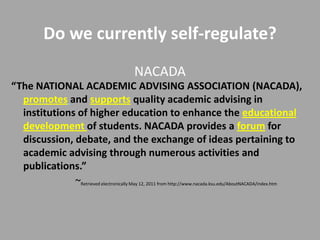 Do we currently self-regulate?
                                            NACADA
“The NATIONAL ACADEMIC ADVISING ASSOCIATION (NACADA),
  promotes and supports quality academic advising in
  institutions of higher education to enhance the educational
  development of students. NACADA provides a forum for
  discussion, debate, and the exchange of ideas pertaining to
  academic advising through numerous activities and
  publications.”
              ~Retrieved electronically May 12, 2011 from http://www.nacada.ksu.edu/AboutNACADA/index.htm
 