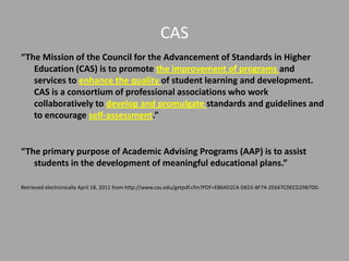 CAS
“The Mission of the Council for the Advancement of Standards in Higher
   Education (CAS) is to promote the improvement of programs and
   services to enhance the quality of student learning and development.
   CAS is a consortium of professional associations who work
   collaboratively to develop and promulgate standards and guidelines and
   to encourage self-assessment.”


“The primary purpose of Academic Advising Programs (AAP) is to assist
   students in the development of meaningful educational plans.”

Retrieved electronically April 18, 2011 from http://www.cas.edu/getpdf.cfm?PDF=E864D2C4-D655-8F74-2E647CDECD29B7D0.
 