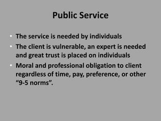 Public Service

• The service is needed by individuals
• The client is vulnerable, an expert is needed
  and great trust is placed on individuals
• Moral and professional obligation to client
  regardless of time, pay, preference, or other
  “9-5 norms”.
 