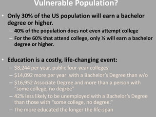 Vulnerable Population?
• Only 30% of the US population will earn a bachelor
  degree or higher.
   – 40% of the population does not even attempt college
   – For the 60% that attend college, only ½ will earn a bachelor
     degree or higher.

• Education is a costly, life-changing event:
   – $8,244 per year, public four-year colleges
   – $14,092 more per year with a Bachelor’s Degree than w/o
   – $16,952 Associate Degree and more than a person with
     “some college, no degree”
   – 42% less likely to be unemployed with a Bachelor’s Degree
     than those with “some college, no degree.”
   – The more educated the longer the life-span
 
