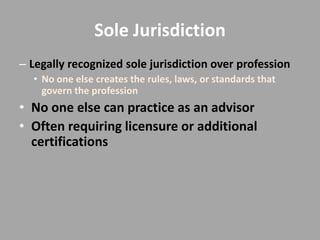 Sole Jurisdiction
– Legally recognized sole jurisdiction over profession
  • No one else creates the rules, laws, or standards that
    govern the profession
• No one else can practice as an advisor
• Often requiring licensure or additional
  certifications
 