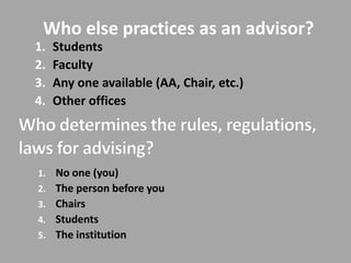 Who else practices as an advisor?
1.   Students
2.   Faculty
3.   Any one available (AA, Chair, etc.)
4.   Other offices




1. No one (you)
2. The person before you
3. Chairs
4. Students
5. The institution
 