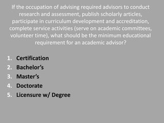 If the occupation of advising required advisors to conduct
     research and assessment, publish scholarly articles,
 participate in curriculum development and accreditation,
complete service activities (serve on academic committees,
volunteer time), what should be the minimum educational
           requirement for an academic advisor?

1.   Certification
2.   Bachelor’s
3.   Master’s
4.   Doctorate
5.   Licensure w/ Degree
 