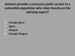 Advisors provide a necessary public service to a
vulnerable population who relies heavily on the
               advising expert?


1.   Strongly Agree
2.   Agree
3.   Disagree
4.   Strongly Disagree
 