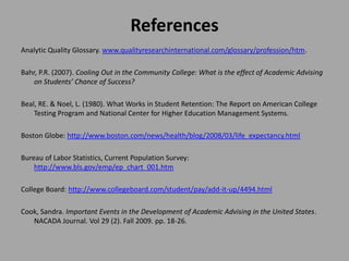References
Analytic Quality Glossary. www.qualityresearchinternational.com/glossary/profession/htm.

Bahr, P.R. (2007). Cooling Out in the Community College: What is the effect of Academic Advising
    on Students’ Chance of Success?

Beal, RE. & Noel, L. (1980). What Works in Student Retention: The Report on American College
    Testing Program and National Center for Higher Education Management Systems.

Boston Globe: http://www.boston.com/news/health/blog/2008/03/life_expectancy.html

Bureau of Labor Statistics, Current Population Survey:
    http://www.bls.gov/emp/ep_chart_001.htm

College Board: http://www.collegeboard.com/student/pay/add-it-up/4494.html

Cook, Sandra. Important Events in the Development of Academic Advising in the United States.
   NACADA Journal. Vol 29 (2). Fall 2009. pp. 18-26.
 