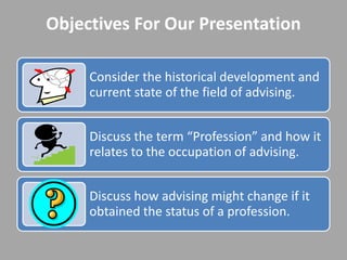 Objectives For Our Presentation

     Consider the historical development and
     current state of the field of advising.


     Discuss the term “Profession” and how it
     relates to the occupation of advising.


     Discuss how advising might change if it
     obtained the status of a profession.
 