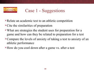10
Case 1 - Suggestions
Relate an academic test to an athletic competition
Cite the similarities of preparation
What are strategies the student uses for preparation for a
game and how can they be related to preparation for a test
Compare the levels of anxiety of taking a test to anxiety of an
athletic performance
How do you cool down after a game vs. after a test
 