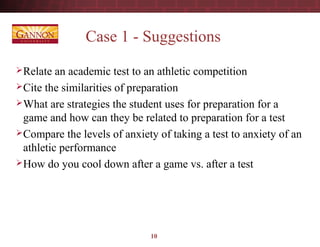 10
Case 1 - Suggestions
Relate an academic test to an athletic competition
Cite the similarities of preparation
What are strategies the student uses for preparation for a
game and how can they be related to preparation for a test
Compare the levels of anxiety of taking a test to anxiety of an
athletic performance
How do you cool down after a game vs. after a test
 