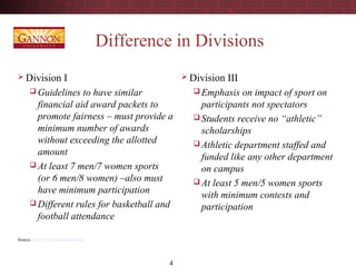 4
Difference in Divisions
 Division I
 Guidelines to have similar
financial aid award packets to
promote fairness – must provide a
minimum number of awards
without exceeding the allotted
amount
 At least 7 men/7 women sports
(or 6 men/8 women) –also must
have minimum participation
 Different rules for basketball and
football attendance
Source : http://www.ncaastudent.org/
 Division III
 Emphasis on impact of sport on
participants not spectators
 Students receive no “athletic”
scholarships
 Athletic department staffed and
funded like any other department
on campus
 At least 5 men/5 women sports
with minimum contests and
participation
 