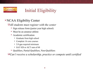 5
Initial Eligibility
NCAA Eligibility Center
All students must register with the center
 Sign release form (junior year high school)
 Must be an amateur athlete
 Academic certification
• Graduate from high school
• Complete 16 core courses
• 2.0 gpa required minimum
• SAT 820 or ACT sum of 68
 Qualifiers, Partial Qualifiers, Non-Qualifiers
Can’t receive a scholarship, practice or compete until certified
 